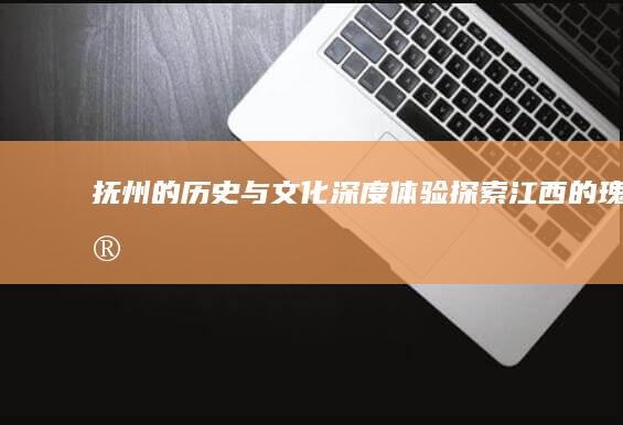 抚州的历史与文化深度体验-探索江西的瑰宝